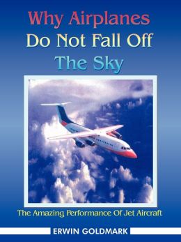 Why Airplanes Do Not Fall Off The Sky: The Amazing Performance Of Jet Aircraft Erwin Goldmark