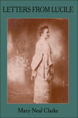 LETTERS FROM LUCILE: Life and Letters of Lucile Daniel Clarke 1876-1933 Missionary to Japan 1899-1933 Mary Neal Clarke