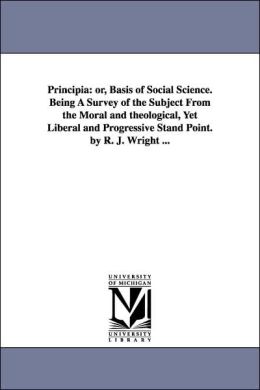 Principia: Or, Basis of Social Science. Being A Survey of the Subject from the Moral and theological, yet Liberal and Progressive Stand Point. by R. J