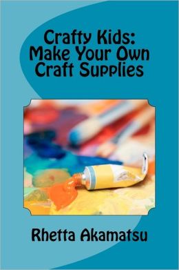 Crafty Kids: Make Your Own Craft Supplies: Stories and Recipes for Crafting Fun Rhetta Akamatsu