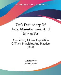 Ure's Dictionary of Arts, Manufactures and Mines: Containing a Clear Exposition of their Principles and Practice (Early Sources in Reference) Andrew Ure