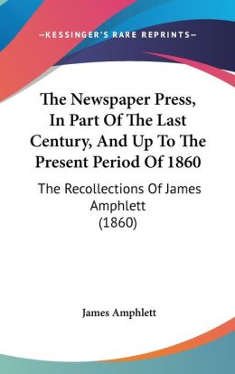 The Newspaper Press: In Part of the Last Century and Up to the Present Period of 1860 James Amphlett
