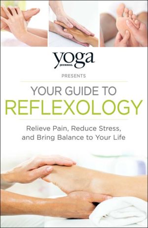 Yoga Journal Presents Your Guide to Reflexology: Relieve Pain, Reduce Stress, and Bring Balance to Your Life