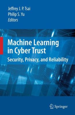 Machine Learning in Cyber Trust: Security, Privacy, and Reliability Jeffrey J. P. Tsai, Philip S. Yu