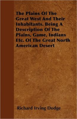 The Plains Of The Great West And Their Inhabitants. Being A Description Of The Plains, Game, Indians Etc. Of The Great North American Desert Richard Irving Dodge