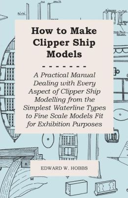 How To Make Clipper Ship Models - A Practical Manual Dealing With Every Aspect Of Clipper Ship Modelling From The Simplest Waterline Types To Fine Scale Models Fit For Exhibition Purposes Edward W. Hobbs