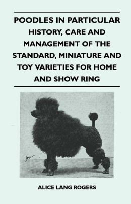 Poodles In Particular - History, Care And Management Of The Standard, Miniature And Toy Varieties For Home And Show Ring Alice Lang Rogers