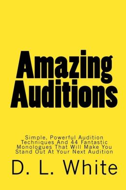 Amazing Auditions: Simple, Powerful Audition Techniques And 44 Fantastic Monologues That Will Make You Stand Out At Your Next Audition D. L. White