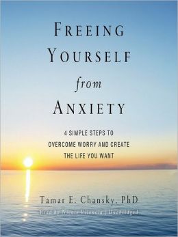 Freeing Yourself from Anxiety: Four Simple Steps to Overcome Worry and Create the Life You Want Tamar E. Chansky
