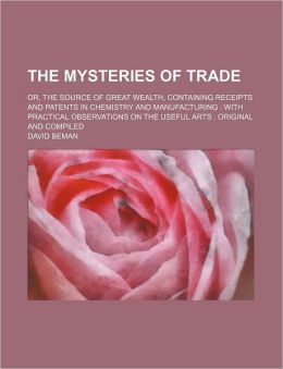 The Mysteries Of Trade; Or, The Source Of Great Wealth, Containing Receipts And Patents In Chemistry And Manufacturing