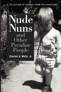 Nude Nuns and Other Peculiar People: A Collection of Stories from the Heartland Charles Wells