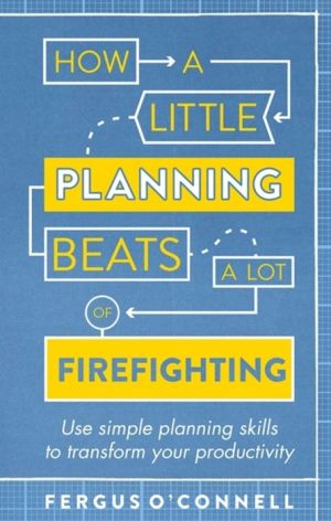 How a Little Planning Beats a Lot of Firefighting: Use simple planning skills to transform your productivity