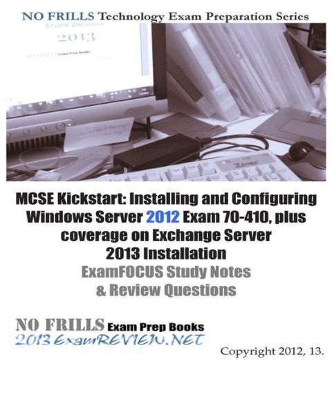 MCSE Kickstart: Installing and Configuring Windows Server 2012 Exam 70-410, plus coverage on Exchange Server 2013 Installation ExamFOCUS Study Notes & Review Questions
