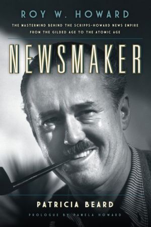 Newsmaker: Roy W. Howard, the Mastermind Behind the Scripps-Howard News Empire-From the Gilded Age to the Atomic Age