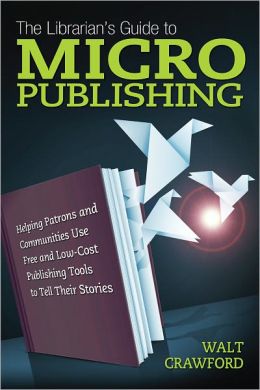 The Librarian's Guide to Micropublishing: Helping Patrons and Communities Use Free and Low-Cost Publishing Tools to Tell Their Stories
