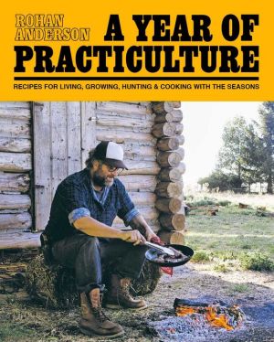 A Year of Practiculture: Recipes for Living, Growing, Hunting & Cooking