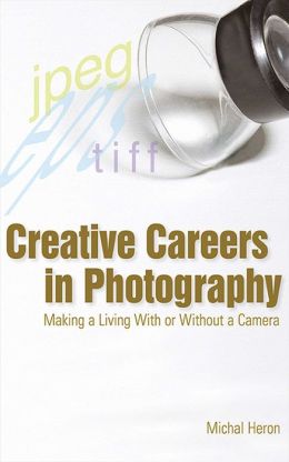 Creative Careers in Photography: Making a LIving With or Without a Camera Michal Heron