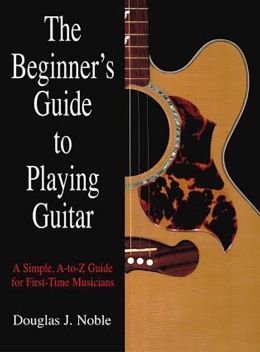 The Beginner's Guide to Playing Guitar: A Simple, A to Z Guide for First-Time Musicians