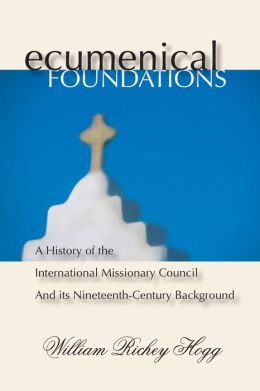 Ecumenical Foundations: A History of the International Missionary Council and Its Nineteenth-Century Background William Richey Hogg