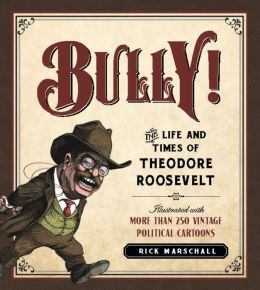 Bully!: The Life and Times of Theodore Roosevelt: Illustrated with More Than 250 Vintage Political Cartoons Rick Marschall