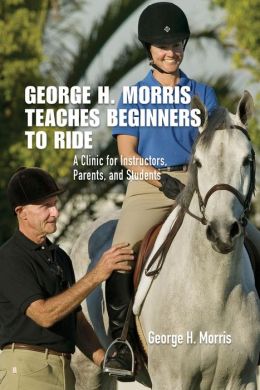 George H. Morris Teaches Beginners How to Ride: A Clinic for Instructors, Parents, and Students George H. Morris