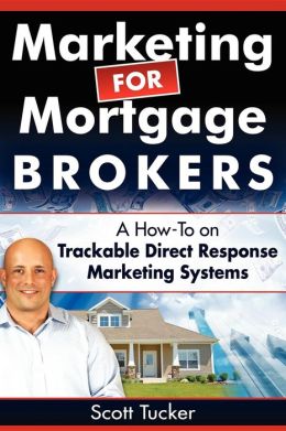 Marketing for Mortgage Brokers: A How-To on Trackable Direct Response Marketing Systems Scott Tucker