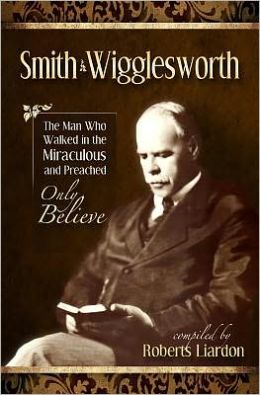 Smith Wigglesworth: The Man Who Walked in the Miraculous and Preached Only Believe Smith Wigglesworth