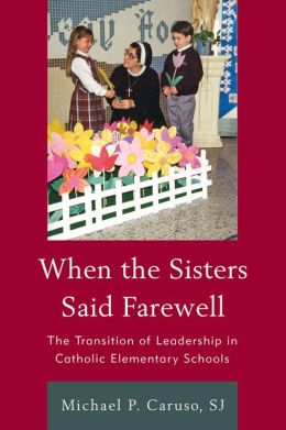 When the Sisters Said Farewell: The Transition of Leadership in Catholic Elementary Schools S.J. Michael P. Caruso and Cardinal Timothy M. Dolan