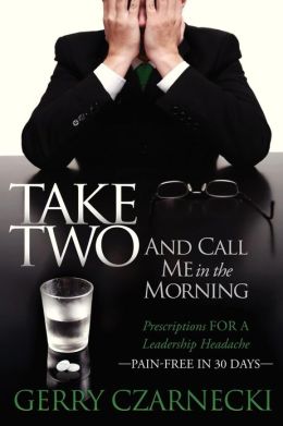 Take Two And Call Me in the Morning: Prescriptions for a Leadership Headache Pain-Free for 30 days Gerald M Czarnecki
