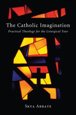 The Catholic Imagination: Practical Theology for the Liturgical Year Skya Abbate