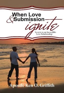 When Love and Submission Ignite (Secrets to an Incredible Love Relationship) Apostle Ken O. Griffith