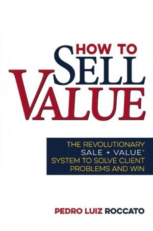 How to Sell Value: The Revolutionary SALE + VALUE System to Solve Client Problems and Win
