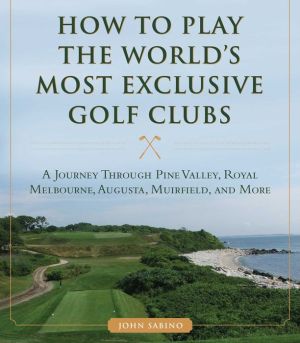 How to Play the World's Most Exclusive Golf Clubs: A Journey through Pine Valley, Royal Melbourne, Augusta, Muirfield, and More