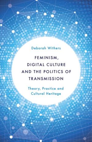 Feminism, Digital Culture and the Politics of Transmission: Theory, Practice and Cultural Heritage