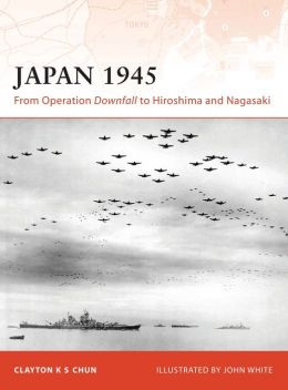 Japan 1945: From Operation Downfall to Hiroshima and Nagasaki (Campaign) Clayton K. S. Chun and John White