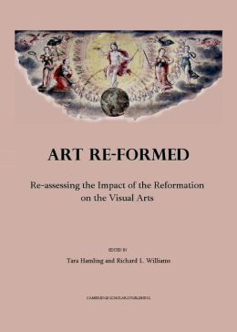 Art Re-formed: Re-assessing the Impact of the Reformation on the Visual Arts Tara Hamling and Richard L. Williams, Tara Hamling and Richard L. Williams