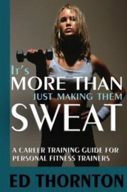 It's More Than Just Making Them Sweat: A Career Training Guide For Personal Fitness Train Ed Thornton