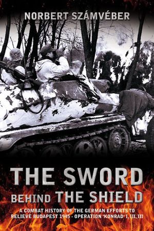 The Sword Behind The Shield: A Combat History of the German Efforts to Relieve Budapest 1945 - Operation 'Konrad' I, III, III