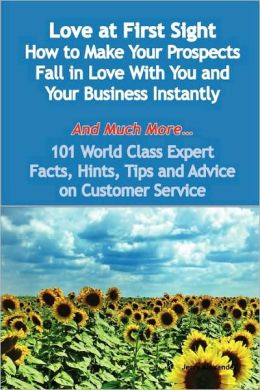 Love At First Sight - How To Make Your Prospects Fall In Love With You And Your Business Instantly - And Much More - 101 World Class Expert Facts, Hints, Tips And Advice On Customer Service