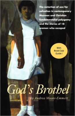 God's Brothel: The Extortion of Sex for Salvation in Contemporary Mormon and Christian Fundamentalist Polygamy and the Stories of 18 Women Who Escaped Andrea Moore-Emmett