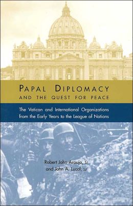 Papal Diplomacy and the Quest for Peace: The Vatican and International Organizations from the Early Years to the League of Nations John A. Lucal and Robert John Araujo