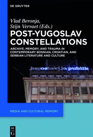 Post-Yugoslav Constellations: Archive, Memory, and Trauma in Contemporary Bosnian, Croatian and Serbian Literature and Culture