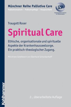 Spiritual Care: Ethische, organisationale und spirituelle Aspekte der Krankenhausseelsorge. Ein praktisch-theologischer Zugang. Mit einem Geleitwort von Eberhard Schockenhoff