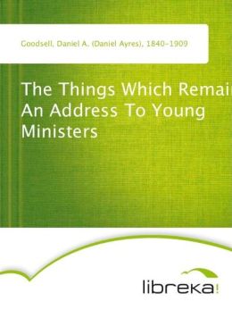 The Things Which Remain - An Address To Young Ministers Daniel A. Goodsell