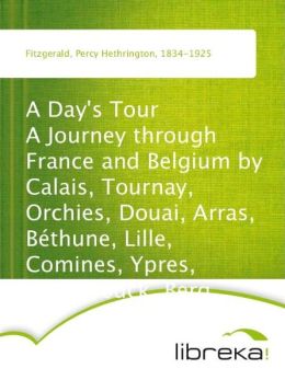A Day's Tour A Journey through France and Belgium Calais, Tournay, Orchies, Douai, Arras, B thune, Lille, Comines, Ypres, Hazebrouck, Berg
