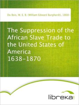The Suppression of the African Slave Trade to the United States of America 1638-1870 W. E. B. (William Edward Burghardt) Du Bois