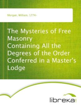 The Mysteries of Free Masonry - Containing All the Degrees of the Order Conferred in a Master's Lodge William Morgan