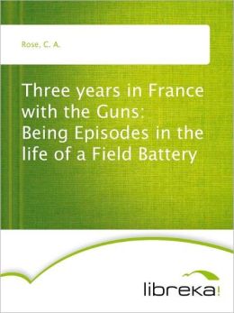 Three years in France with the Guns: Being Episodes in the life of a Field Battery (TREDITION CLASSICS) C. A. Rose
