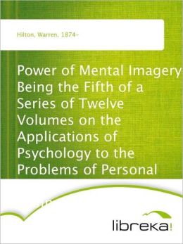 Power of Mental Imagery - Being the Fifth of a Series of Twelve Volumes on the - Applications of Psychology to the Problems of Personal and - Business Efficiency Warren Hilton