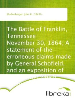 The Battle of Franklin, Tennessee - November 30, 1864 A statement of the erroneous claims made General Schofield, and an exposition of the blunder which opened the battle